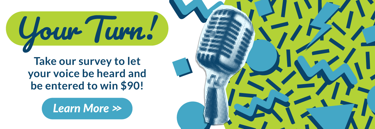 Your turn! Take our survey to let your voice be heard and be entered to win $90! Learn More